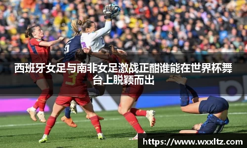 西班牙女足与南非女足激战正酣谁能在世界杯舞台上脱颖而出
